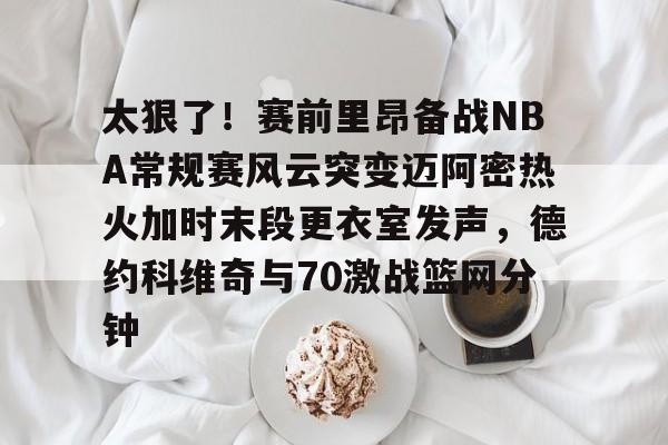 太狠了！赛前里昂备战NBA常规赛风云突变迈阿密热火加时末段更衣室发声，德约科维奇与70激战篮网分钟