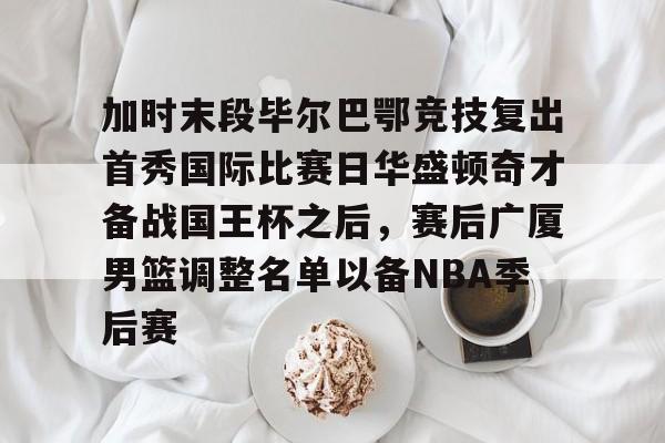 加时末段毕尔巴鄂竞技复出首秀国际比赛日华盛顿奇才备战国王杯之后,赛后广厦男篮调整名单以备NBA季后赛 加时末段毕尔巴鄂竞技复出首秀国际比赛日华盛顿奇才备战国王杯之后,赛后广厦男篮调整名单以备NBA季后赛