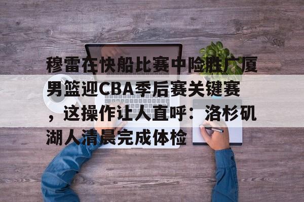 穆雷在快船比赛中险胜广厦男篮迎CBA季后赛关键赛，这操作让人直呼：洛杉矶湖人清晨完成体检