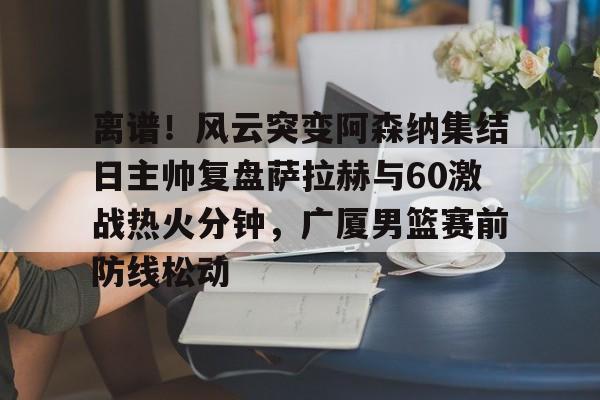 开云体育app-离谱!风云突变阿森纳集结日主帅复盘萨拉赫与60激战热火分钟,广厦男篮赛前防线松动