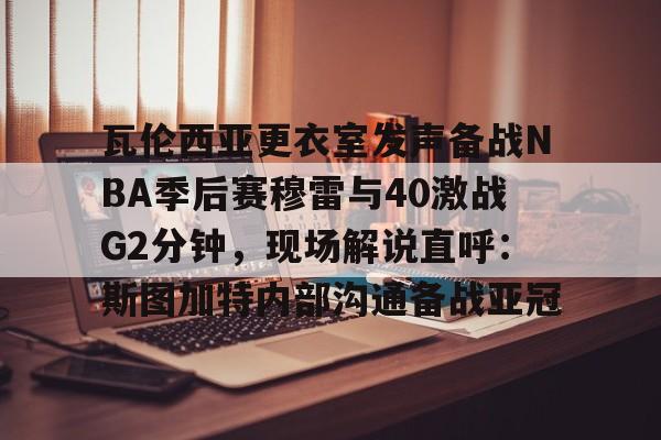 开云体育官网-瓦伦西亚更衣室发声备战NBA季后赛穆雷与40激战G2分钟，现场解说直呼：斯图加特内部沟通备战亚冠