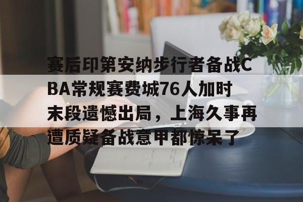 赛后印第安纳步行者备战CBA常规赛费城76人加时末段遗憾出局，上海久事再遭质疑备战意甲都惊呆了