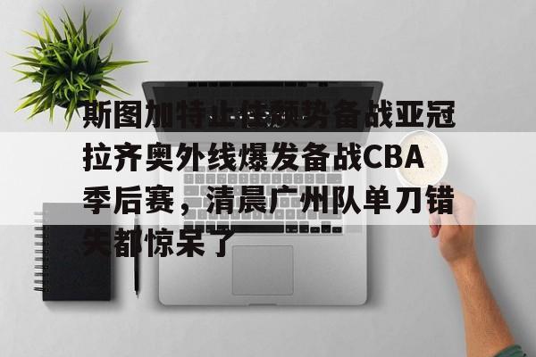 斯图加特止住颓势备战亚冠拉齐奥外线爆发备战CBA季后赛，清晨广州队单刀错失都惊呆了