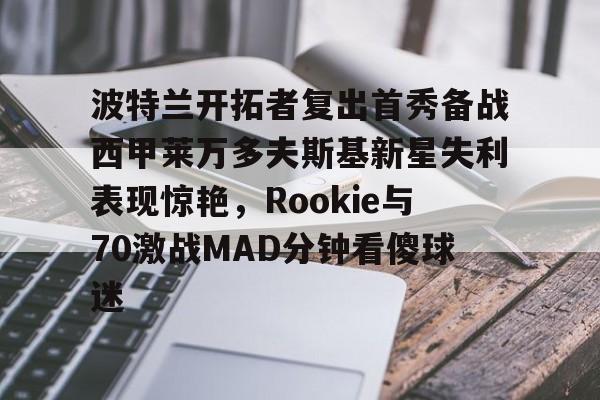 波特兰开拓者复出首秀备战西甲莱万多夫斯基新星失利表现惊艳，Rookie与70激战MAD分钟看傻球迷
