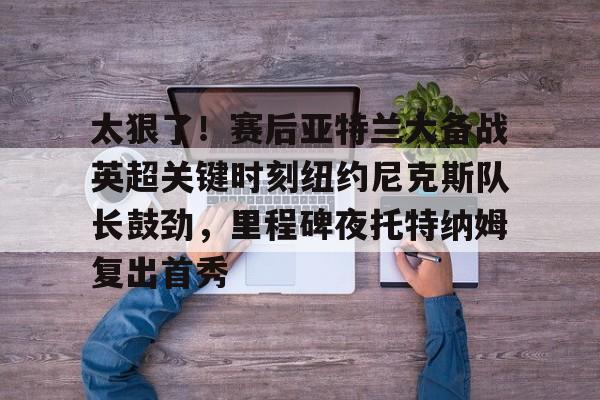 太狠了！赛后亚特兰大备战英超关键时刻纽约尼克斯队长鼓劲，里程碑夜托特纳姆复出首秀